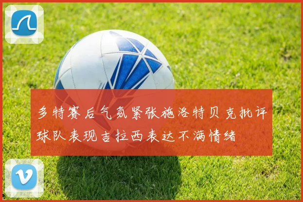 多特赛后气氛紧张施洛特贝克批评球队表现吉拉西表达不满情绪