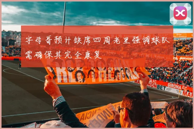 字母哥预计缺席四周老里强调球队需确保其完全康复