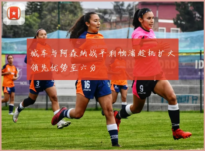 城车与阿森纳战平利物浦趁机扩大领先优势至六分