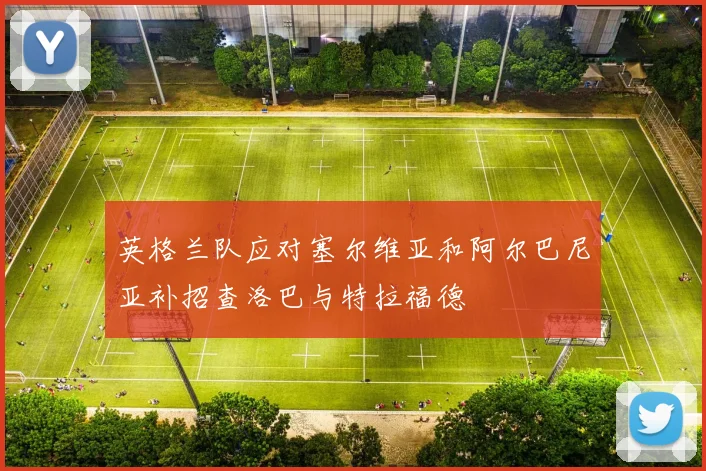 英格兰队应对塞尔维亚和阿尔巴尼亚补招查洛巴与特拉福德