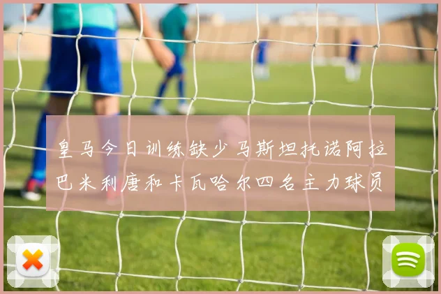 皇马今日训练缺少马斯坦托诺阿拉巴米利唐和卡瓦哈尔四名主力球员