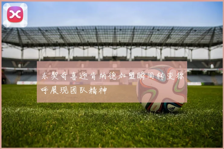 东契奇喜迎肯纳德加盟瞬间转变称呼展现团队精神