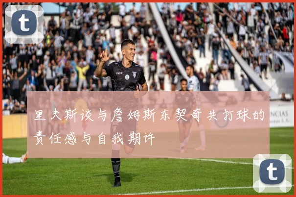里夫斯谈与詹姆斯东契奇共打球的责任感与自我期许