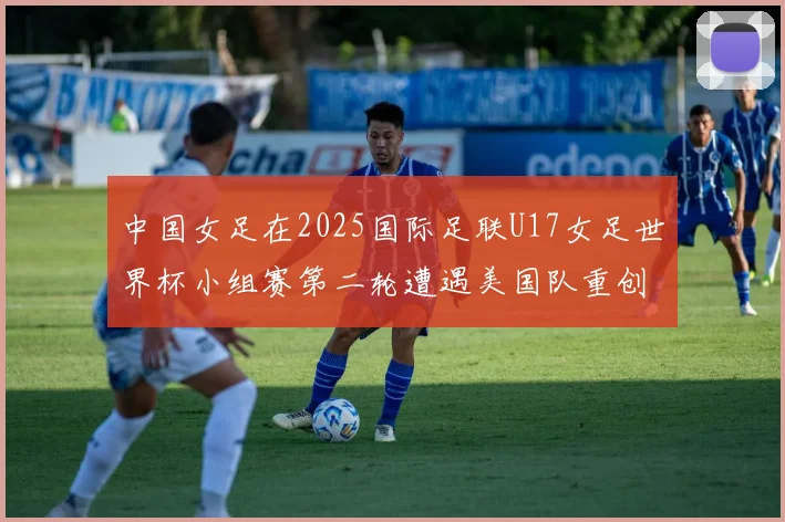 中国女足在2025国际足联U17女足世界杯小组赛第二轮遭遇美国队重创以2比5落败