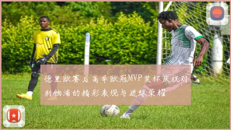 德里欧赛后高举欧冠MVP奖杯庆祝对利物浦的精彩表现与进球荣耀