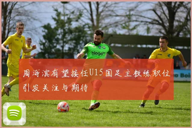周海滨有望接任U15国足主教练职位引发关注与期待