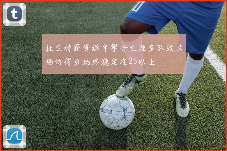 杜兰特薪资逐年攀升生涯多队效力场均得分始终稳定在25以上