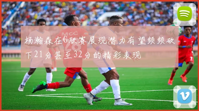 杨瀚森在G联赛展现潜力有望频频砍下21分甚至32分的精彩表现