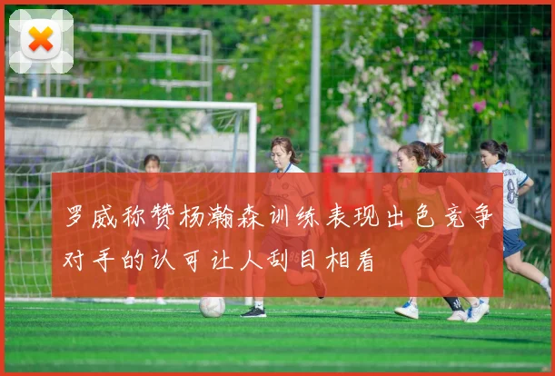 罗威称赞杨瀚森训练表现出色竞争对手的认可让人刮目相看
