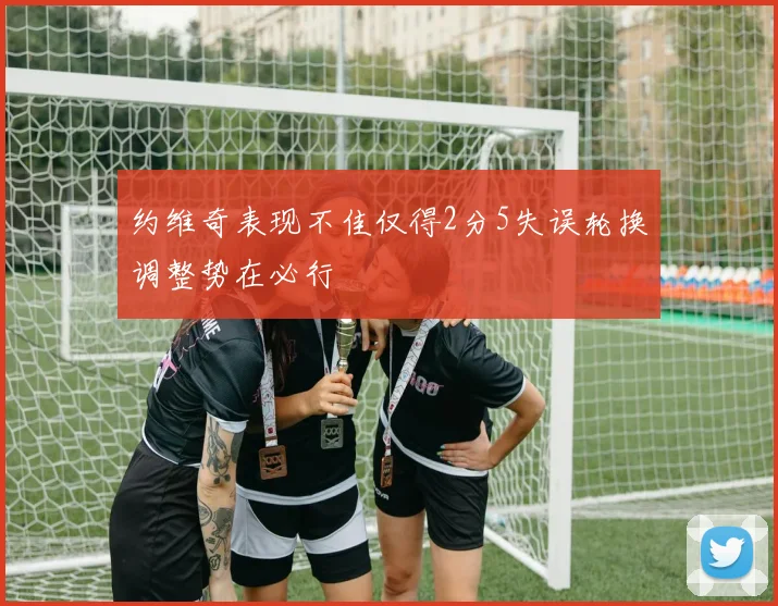 约维奇表现不佳仅得2分5失误轮换调整势在必行