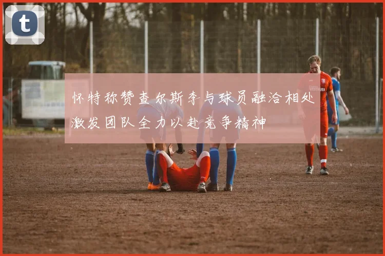 怀特称赞查尔斯李与球员融洽相处激发团队全力以赴竞争精神