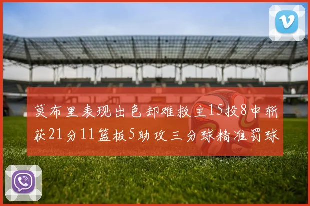 莫布里表现出色却难救主15投8中斩获21分11篮板5助攻三分球精准罚球失准