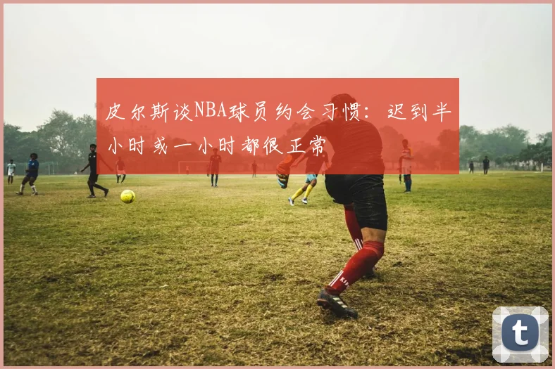 皮尔斯谈NBA球员约会习惯：迟到半小时或一小时都很正常