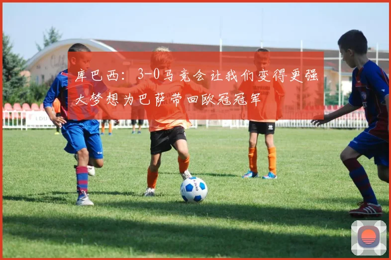 库巴西：3-0马竞会让我们变得更强大梦想为巴萨带回欧冠冠军