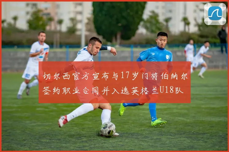 切尔西官方宣布与17岁门将伯纳尔签约职业合同并入选英格兰U18队