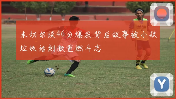米切尔谈46分爆发背后故事被小孩垃圾话刺激重燃斗志