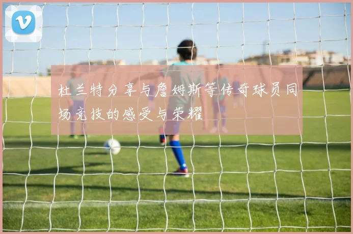 杜兰特分享与詹姆斯等传奇球员同场竞技的感受与荣耀